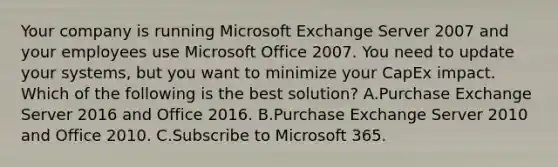 Your company is running Microsoft Exchange Server 2007 and your employees use Microsoft Office 2007. You need to update your systems, but you want to minimize your CapEx impact. Which of the following is the best solution? A.Purchase Exchange Server 2016 and Office 2016. B.Purchase Exchange Server 2010 and Office 2010. C.Subscribe to Microsoft 365.