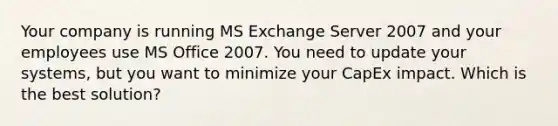 Your company is running MS Exchange Server 2007 and your employees use MS Office 2007. You need to update your systems, but you want to minimize your CapEx impact. Which is the best solution?