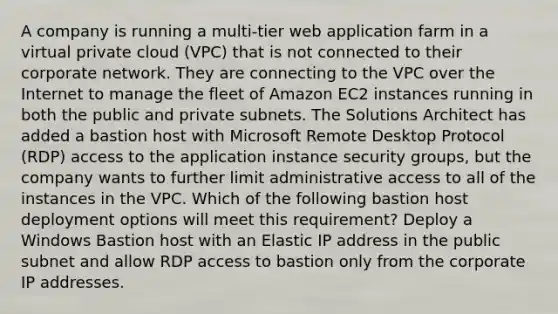 A company is running a multi-tier web application farm in a virtual private cloud (VPC) that is not connected to their corporate network. They are connecting to the VPC over the Internet to manage the fleet of Amazon EC2 instances running in both the public and private subnets. The Solutions Architect has added a bastion host with Microsoft Remote Desktop Protocol (RDP) access to the application instance security groups, but the company wants to further limit administrative access to all of the instances in the VPC. Which of the following bastion host deployment options will meet this requirement? Deploy a Windows Bastion host with an Elastic IP address in the public subnet and allow RDP access to bastion only from the corporate IP addresses.