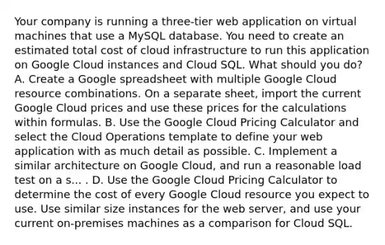 Your company is running a three-tier web application on virtual machines that use a MySQL database. You need to create an estimated total cost of cloud infrastructure to run this application on Google Cloud instances and Cloud SQL. What should you do? A. Create a Google spreadsheet with multiple Google Cloud resource combinations. On a separate sheet, import the current Google Cloud prices and use these prices for the calculations within formulas. B. Use the Google Cloud Pricing Calculator and select the Cloud Operations template to define your web application with as much detail as possible. C. Implement a similar architecture on Google Cloud, and run a reasonable load test on a s... . D. Use the Google Cloud Pricing Calculator to determine the cost of every Google Cloud resource you expect to use. Use similar size instances for the web server, and use your current on-premises machines as a comparison for Cloud SQL.