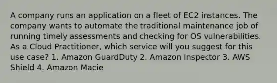 A company runs an application on a fleet of EC2 instances. The company wants to automate the traditional maintenance job of running timely assessments and checking for OS vulnerabilities. As a Cloud Practitioner, which service will you suggest for this use case? 1. Amazon GuardDuty 2. Amazon Inspector 3. AWS Shield 4. Amazon Macie