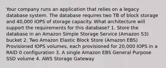 Your company runs an application that relies on a legacy database system. The database requires two TB of block storage and 40,000 IOPS of storage capacity. What architecture will support the requirements for this database? 1. Store the database in an Amazon Simple Storage Service (Amazon S3) bucket 2. Two Amazon Elastic Block Store (Amazon EBS) Provisioned IOPS volumes, each provisioned for 20,000 IOPS in a RAID 0 configuration 3. A single Amazon EBS General Purpose SSD volume 4. AWS Storage Gateway