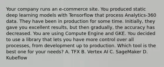 Your company runs an e-commerce site. You produced static deep learning models with Tensorflow that process Analytics-360 data. They have been in production for some time. Initially, they gave you excellent results, but then gradually, the accuracy has decreased. You are using Compute Engine and GKE. You decided to use a library that lets you have more control over all processes, from development up to production. Which tool is the best one for your needs? A. TFX B. Vertex AI C. SageMaker D. Kubeflow