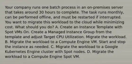 Your company runs one batch process in an on-premises server that takes around 30 hours to complete. The task runs monthly, can be performed offline, and must be restarted if interrupted. You want to migrate this workload to the cloud while minimizing cost. What should you do? A. Create an Instance Template with Spot VMs On. Create a Managed Instance Group from the template and adjust Target CPU Utilization. Migrate the workload. B. Migrate the workload to a Compute Engine VM. Start and stop the instance as needed. C. Migrate the workload to a Google Kubernetes Engine cluster with Spot nodes. D. Migrate the workload to a Compute Engine Spot VM.