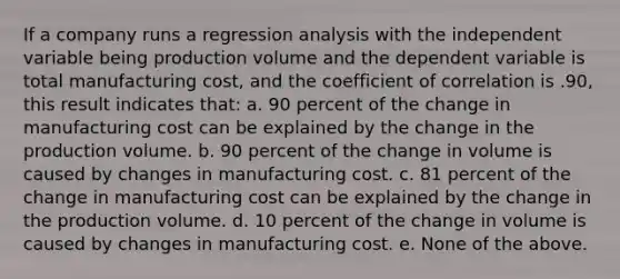 If a company runs a regression analysis with the independent variable being production volume and the dependent variable is total manufacturing cost, and the coefficient of correlation is .90, this result indicates that: a. 90 percent of the change in manufacturing cost can be explained by the change in the production volume. b. 90 percent of the change in volume is caused by changes in manufacturing cost. c. 81 percent of the change in manufacturing cost can be explained by the change in the production volume. d. 10 percent of the change in volume is caused by changes in manufacturing cost. e. None of the above.