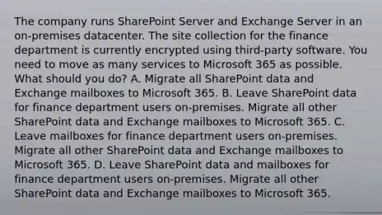 The company runs SharePoint Server and Exchange Server in an on-premises datacenter. The site collection for the finance department is currently encrypted using third-party software. You need to move as many services to Microsoft 365 as possible. What should you do? A. Migrate all SharePoint data and Exchange mailboxes to Microsoft 365. B. Leave SharePoint data for finance department users on-premises. Migrate all other SharePoint data and Exchange mailboxes to Microsoft 365. C. Leave mailboxes for finance department users on-premises. Migrate all other SharePoint data and Exchange mailboxes to Microsoft 365. D. Leave SharePoint data and mailboxes for finance department users on-premises. Migrate all other SharePoint data and Exchange mailboxes to Microsoft 365.