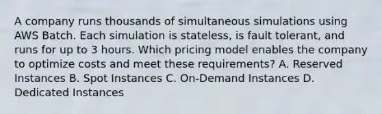 A company runs thousands of simultaneous simulations using AWS Batch. Each simulation is stateless, is fault tolerant, and runs for up to 3 hours. Which pricing model enables the company to optimize costs and meet these requirements? A. Reserved Instances B. Spot Instances C. On-Demand Instances D. Dedicated Instances