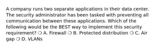 A company runs two separate applications in their data center. The security administrator has been tasked with preventing all communication between these applications. Which of the following would be the BEST way to implement this security requirement? ❍ A. Firewall ❍ B. Protected distribution ❍ C. Air gap ❍ D. VLANs