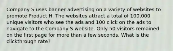 Company S uses banner advertising on a variety of websites to promote Product H. The websites attract a total of 100,000 unique visitors who see the ads and 100 click on the ads to navigate to the Company S website. Only 50 visitors remained on the first page for more than a few seconds. What is the clickthrough rate?