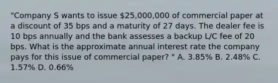 "Company S wants to issue 25,000,000 of commercial paper at a discount of 35 bps and a maturity of 27 days. The dealer fee is 10 bps annually and the bank assesses a backup L/C fee of 20 bps. What is the approximate annual interest rate the company pays for this issue of commercial paper? " A. 3.85% B. 2.48% C. 1.57% D. 0.66%