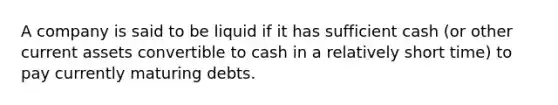 A company is said to be liquid if it has sufficient cash (or other current assets convertible to cash in a relatively short time) to pay currently maturing debts.