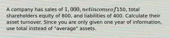 A company has sales of 1,000, net income of150, total shareholders equity of 800, and liabilities of 400. Calculate their asset turnover. Since you are only given one year of information, use total instead of "average" assets.