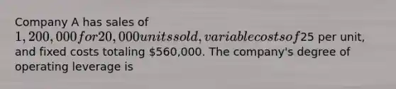 Company A has sales of 1,200,000 for 20,000 units sold, variable costs of25 per unit, and fixed costs totaling 560,000. The company's degree of operating leverage is