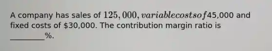 A company has sales of 125,000, variable costs of45,000 and fixed costs of 30,000. The contribution margin ratio is _________%.