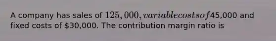 A company has sales of 125,000, variable costs of45,000 and fixed costs of 30,000. The contribution margin ratio is