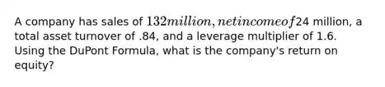 A company has sales of 132 million, net income of24 million, a total asset turnover of .84, and a leverage multiplier of 1.6. Using the DuPont Formula, what is the company's return on equity?