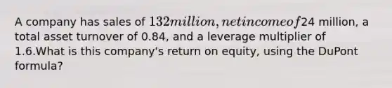 A company has sales of 132 million, net income of24 million, a total asset turnover of 0.84, and a leverage multiplier of 1.6.What is this company's return on equity, using the DuPont formula?