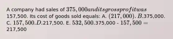 A company had sales of 375,000 and its gross profit was157,500. Its cost of goods sold equals: A. (217,000). B.375,000. C. 157,500. D.217,500. E. 532,500.375,000 - 157,500 =217,500