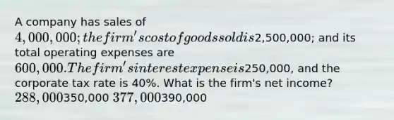 A company has sales of 4,000,000; the firm's cost of goods sold is2,500,000; and its total operating expenses are 600,000. The firm's interest expense is250,000, and the corporate tax rate is 40%. What is the firm's net income? 288,000350,000 377,000390,000