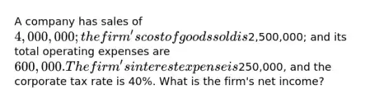 A company has sales of 4,000,000; the firm's cost of goods sold is2,500,000; and its total operating expenses are 600,000. The firm's interest expense is250,000, and the corporate tax rate is 40%. What is the firm's net income?