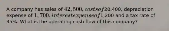 A company has sales of 42,500, costs of20,400, depreciation expense of 1,700, interest expense of1,200 and a tax rate of 35%. What is the operating cash flow of this company?