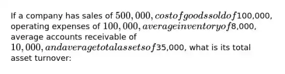 If a company has sales of 500,000, cost of goods sold of100,000, operating expenses of 100,000, average inventory of8,000, average accounts receivable of 10,000, and average total assets of35,000, what is its total asset turnover: