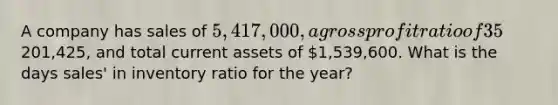 A company has sales of 5,417,000, a <a href='https://www.questionai.com/knowledge/klIB6Lsdwh-gross-profit' class='anchor-knowledge'>gross profit</a> ratio of 35%, ending merchandise inventory of201,425, and total current assets of 1,539,600. What is the days sales' in inventory ratio for the year?