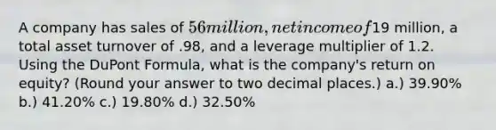 A company has sales of 56 million, net income of19 million, a total asset turnover of .98, and a leverage multiplier of 1.2. Using the DuPont Formula, what is the company's return on equity? (Round your answer to two decimal places.) a.) 39.90% b.) 41.20% c.) 19.80% d.) 32.50%