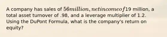 A company has sales of 56 million, net income of19 million, a total asset turnover of .98, and a leverage multiplier of 1.2. Using the DuPont Formula, what is the company's return on equity?