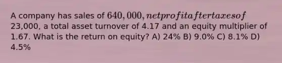 A company has sales of 640,000, net profit after taxes of23,000, a total asset turnover of 4.17 and an equity multiplier of 1.67. What is the return on equity? A) 24% B) 9.0% C) 8.1% D) 4.5%