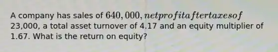 A company has sales of 640,000, net profit after taxes of23,000, a total asset turnover of 4.17 and an equity multiplier of 1.67. What is the return on equity?