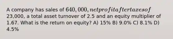 A company has sales of 640,000, net profit after taxes of23,000, a total asset turnover of 2.5 and an equity multiplier of 1.67. What is the return on equity? A) 15% B) 9.0% C) 8.1% D) 4.5%