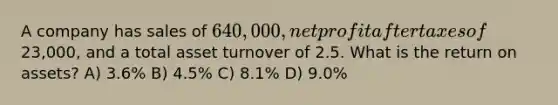 A company has sales of 640,000, net profit after taxes of23,000, and a total asset turnover of 2.5. What is the return on assets? A) 3.6% B) 4.5% C) 8.1% D) 9.0%