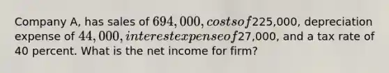 Company A, has sales of 694,000, costs of225,000, depreciation expense of 44,000, interest expense of27,000, and a tax rate of 40 percent. What is the net income for firm?