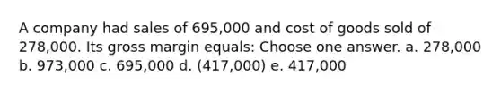 A company had sales of 695,000 and cost of goods sold of 278,000. Its gross margin equals: Choose one answer. a. 278,000 b. 973,000 c. 695,000 d. (417,000) e. 417,000