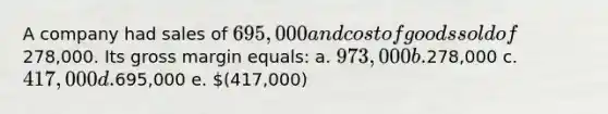 A company had sales of 695,000 and cost of goods sold of278,000. Its gross margin equals: a. 973,000 b.278,000 c. 417,000 d.695,000 e. (417,000)