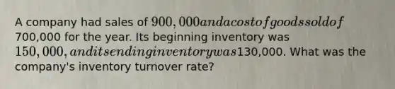 A company had sales of 900,000 and a cost of goods sold of700,000 for the year. Its beginning inventory was 150,000, and its ending inventory was130,000. What was the company's inventory turnover rate?