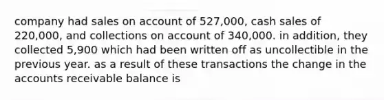 company had sales on account of 527,000, cash sales of 220,000, and collections on account of 340,000. in addition, they collected 5,900 which had been written off as uncollectible in the previous year. as a result of these transactions the change in the accounts receivable balance is