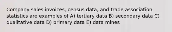 Company sales invoices, census data, and trade association statistics are examples of A) tertiary data B) secondary data C) qualitative data D) primary data E) data mines