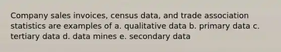 Company sales invoices, census data, and trade association statistics are examples of a. qualitative data b. primary data c. tertiary data d. data mines e. secondary data