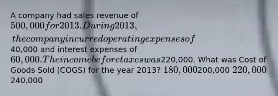 A company had sales revenue of 500,000 for 2013. During 2013, the company incurred operating expenses of40,000 and interest expenses of 60,000. The income before taxes was220,000. What was Cost of Goods Sold (COGS) for the year 2013? 180,000200,000 220,000240,000