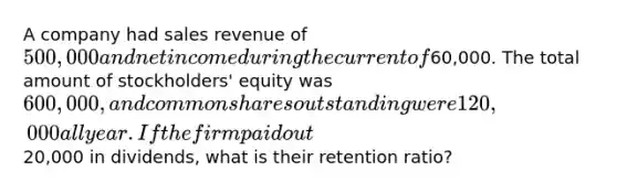 A company had sales revenue of 500,000 and net income during the current of60,000. The total amount of stockholders' equity was 600,000, and common shares outstanding were 120,000 all year. If the firm paid out20,000 in dividends, what is their retention ratio?