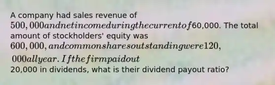 A company had sales revenue of 500,000 and net income during the current of60,000. The total amount of stockholders' equity was 600,000, and common shares outstanding were 120,000 all year. If the firm paid out20,000 in dividends, what is their dividend payout ratio?