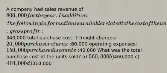 A company had sales revenue of 800,000 for the year. In addition, the following information is available related to the cost of the units sold: gross profit:340,000 total purchase cost: ? freight charges: 20,000 purchase returns:80,000 operating expenses: 150,000 purchase discounts:40,000 What was the total purchase cost of the units sold? a) 560,000 b)460,000 c) 410,000 d)310,000