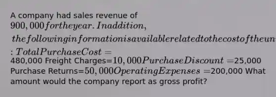 A company had sales revenue of 900,000 for the year. In addition, the following information is available related to the cost of the units sold: Total Purchase Cost=480,000 Freight Charges=10,000 Purchase Discount=25,000 Purchase Returns=50,000 Operating Expenses=200,000 What amount would the company report as gross profit?