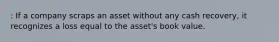 : If a company scraps an asset without any cash recovery, it recognizes a loss equal to the asset's book value.