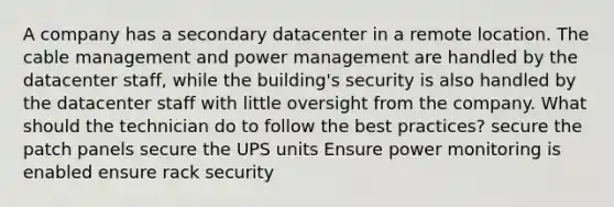 A company has a secondary datacenter in a remote location. The cable management and power management are handled by the datacenter staff, while the building's security is also handled by the datacenter staff with little oversight from the company. What should the technician do to follow the best practices? secure the patch panels secure the UPS units Ensure power monitoring is enabled ensure rack security