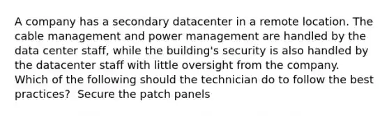 A company has a secondary datacenter in a remote location. The cable management and power management are handled by the data center staff, while the building's security is also handled by the datacenter staff with little oversight from the company. Which of the following should the technician do to follow the best practices? ​ Secure the patch panels