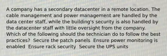 A company has a secondary datacenter in a remote location. The cable management and power management are handled by the data center staff, while the building's security is also handled by the datacenter staff with little oversight from the company. Which of the following should the technician do to follow the best practices? ​ Secure the patch panels ​ Ensure power monitoring is enabled ​ Ensure rack security ​ Secure the UPS units