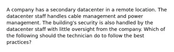 A company has a secondary datacenter in a remote location. The datacenter staff handles cable management and power management. The building's security is also handled by the datacenter staff with little oversight from the company. Which of the following should the technician do to follow the best practices?